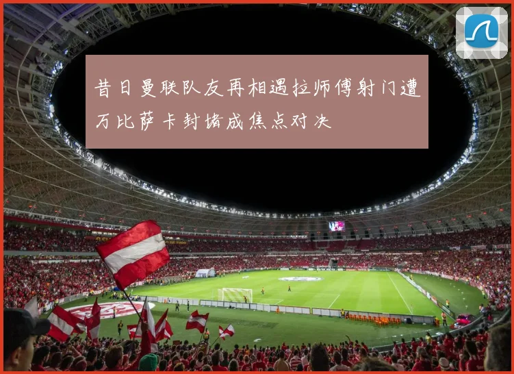 昔日曼联队友再相遇拉师傅射门遭万比萨卡封堵成焦点对决