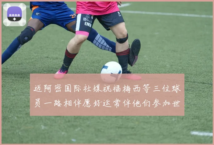 迈阿密国际社媒祝福梅西等三位球员一路相伴愿好运常伴他们参加世界杯