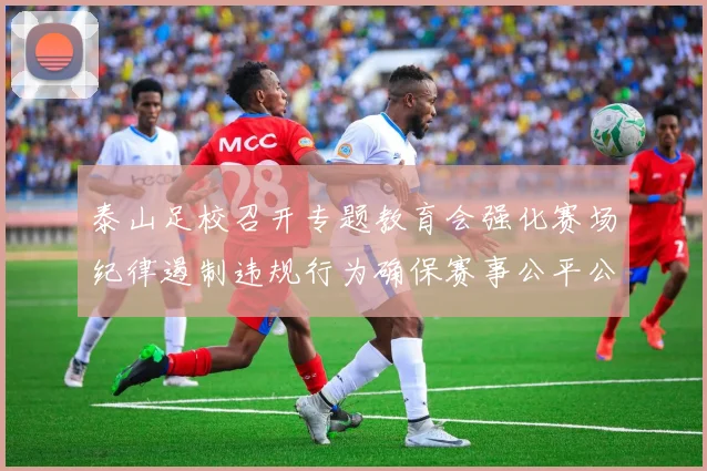 泰山足校召开专题教育会强化赛场纪律遏制违规行为确保赛事公平公正
