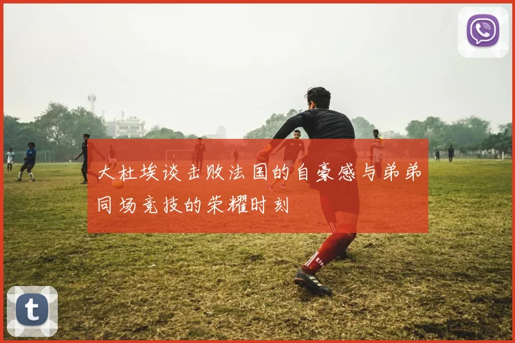 大杜埃谈击败法国的自豪感与弟弟同场竞技的荣耀时刻