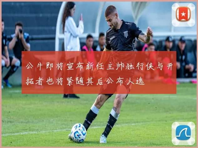 公牛即将宣布新任主帅独行侠与开拓者也将紧随其后公布人选