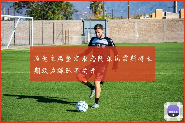 马竞主席坚定表态阿尔瓦雷斯将长期效力球队不离开