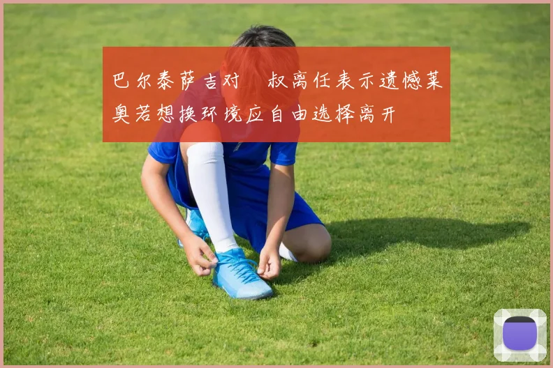 巴尔泰萨吉对囧叔离任表示遗憾莱奥若想换环境应自由选择离开