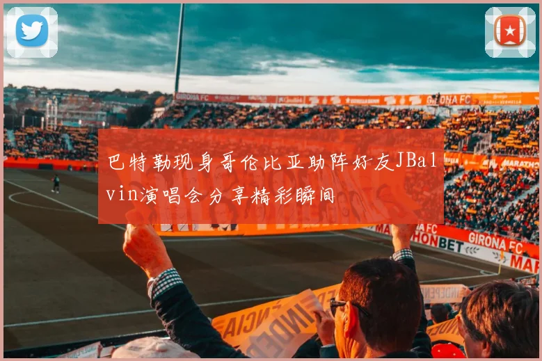 巴特勒现身哥伦比亚助阵好友JBalvin演唱会分享精彩瞬间