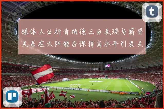 媒体人分析肯纳德三分表现与薪资关系在太阳能否保持高水平引发关注