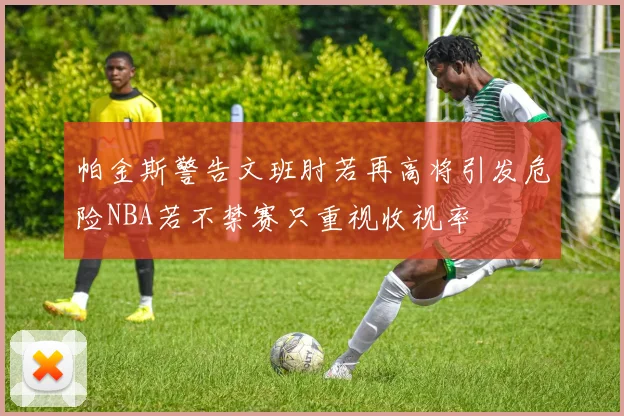帕金斯警告文班肘若再高将引发危险NBA若不禁赛只重视收视率