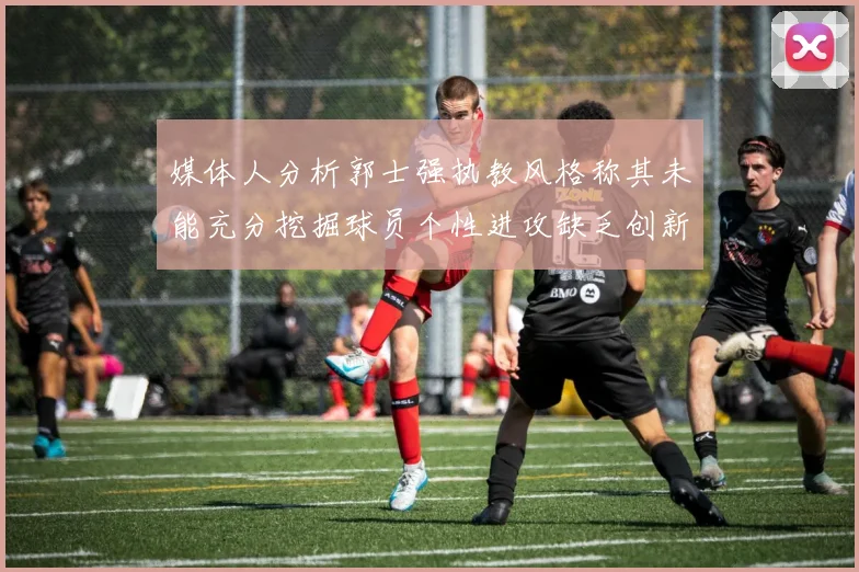 媒体人分析郭士强执教风格称其未能充分挖掘球员个性进攻缺乏创新性