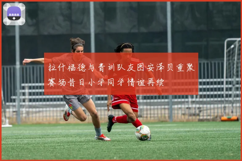 拉什福德与青训队友图安泽贝重聚赛场昔日小学同学情谊再续