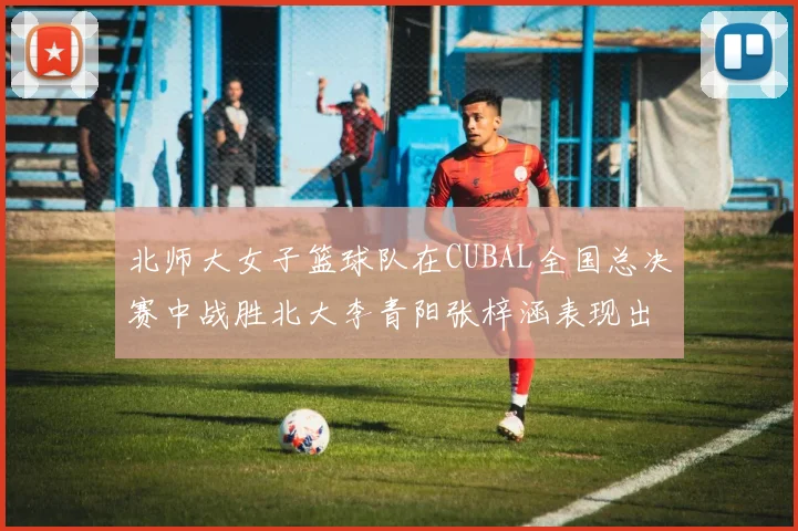 北师大女子篮球队在CUBAL全国总决赛中战胜北大李青阳张梓涵表现出色助力胜利