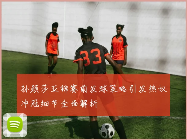 孙颖莎亚锦赛前发球策略引发热议冲冠细节全面解析
