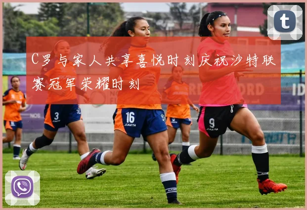 C罗与家人共享喜悦时刻庆祝沙特联赛冠军荣耀时刻