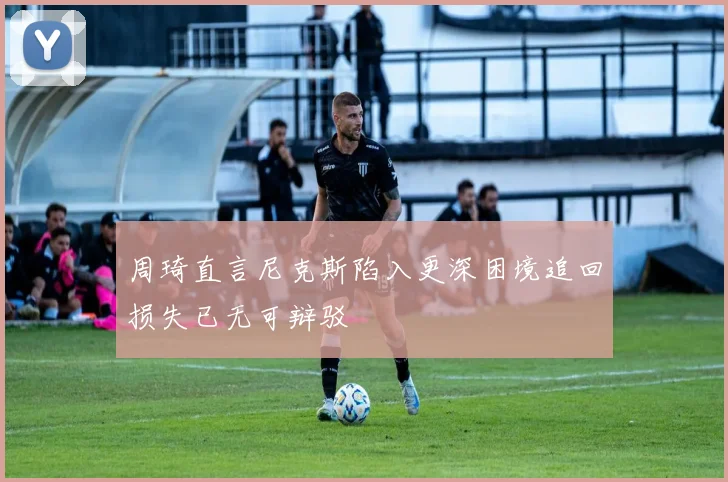 周琦直言尼克斯陷入更深困境追回损失已无可辩驳