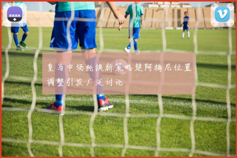 皇马中场轮换新策略楚阿梅尼位置调整引发广泛讨论
