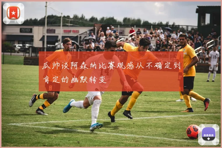 瓜帅谈阿森纳比赛观感从不确定到肯定的幽默转变