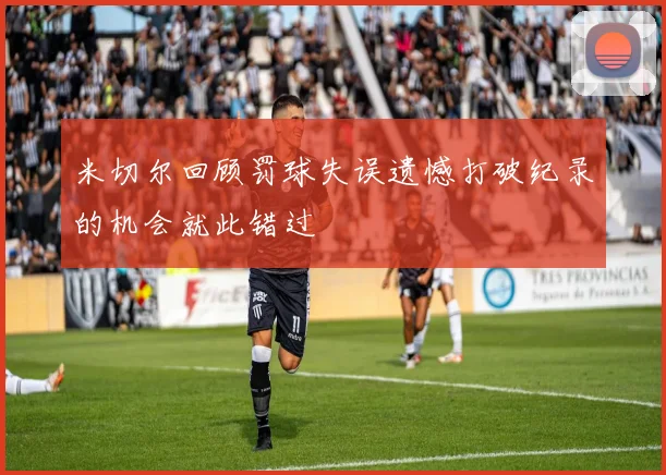 米切尔回顾罚球失误遗憾打破纪录的机会就此错过