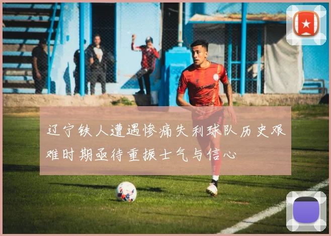 辽宁铁人遭遇惨痛失利球队历史艰难时期亟待重振士气与信心