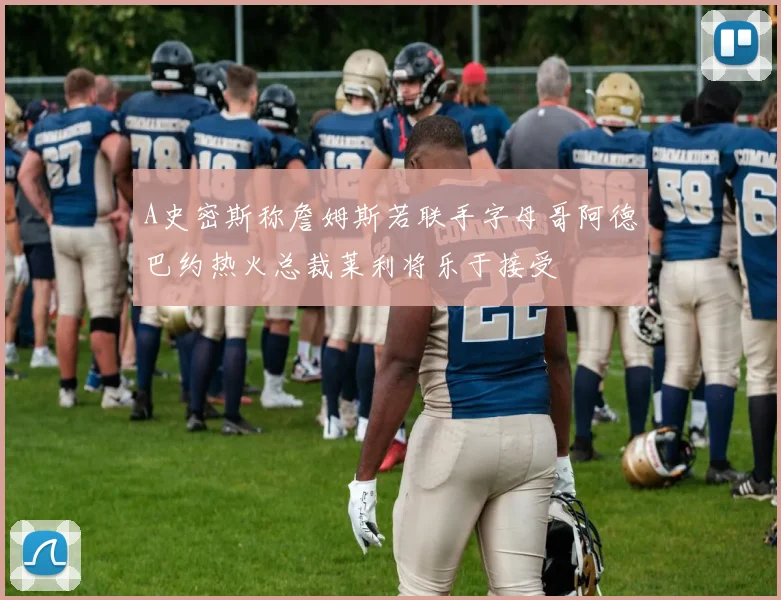 A史密斯称詹姆斯若联手字母哥阿德巴约热火总裁莱利将乐于接受
