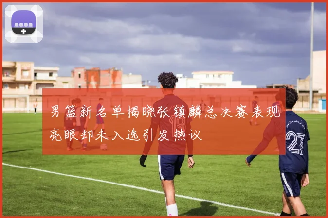 男篮新名单揭晓张镇麟总决赛表现亮眼却未入选引发热议