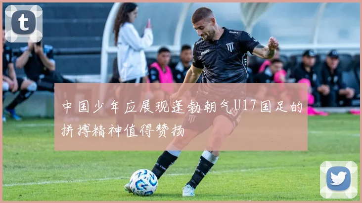 中国少年应展现蓬勃朝气U17国足的拼搏精神值得赞扬