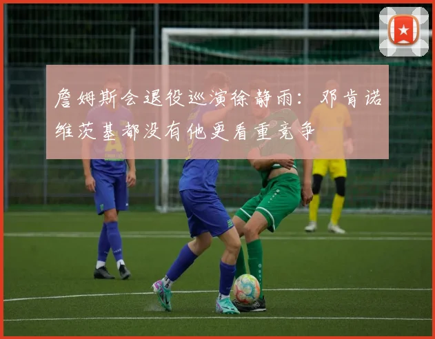 詹姆斯会退役巡演徐静雨：邓肯诺维茨基都没有他更看重竞争
