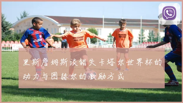 里斯詹姆斯谈错失卡塔尔世界杯的动力与图赫尔的激励方式